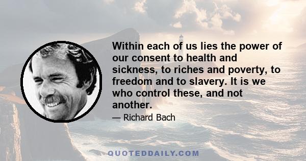 Within each of us lies the power of our consent to health and sickness, to riches and poverty, to freedom and to slavery. It is we who control these, and not another.