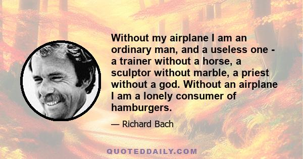 Without my airplane I am an ordinary man, and a useless one - a trainer without a horse, a sculptor without marble, a priest without a god. Without an airplane I am a lonely consumer of hamburgers.