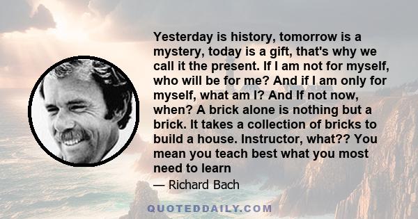 Yesterday is history, tomorrow is a mystery, today is a gift, that's why we call it the present. If I am not for myself, who will be for me? And if I am only for myself, what am I? And If not now, when? A brick alone is 