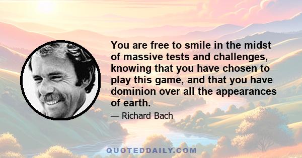 You are free to smile in the midst of massive tests and challenges, knowing that you have chosen to play this game, and that you have dominion over all the appearances of earth.