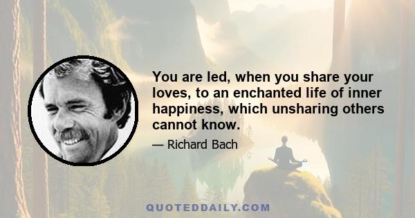 You are led, when you share your loves, to an enchanted life of inner happiness, which unsharing others cannot know.