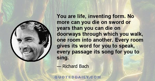 You are life, inventing form. No more can you die on sword or years than you can die on doorways through which you walk, one room into another. Every room gives its word for you to speak, every passage its song for you