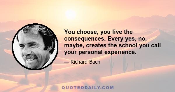 You choose, you live the consequences. Every yes, no, maybe, creates the school you call your personal experience.