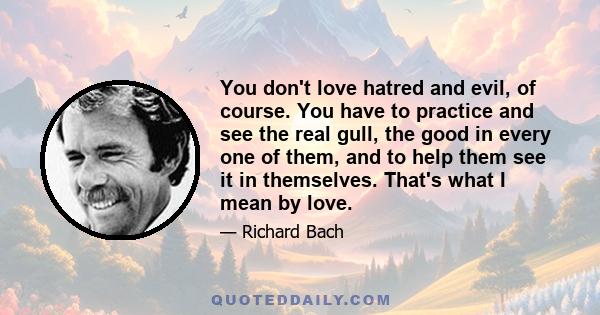 You don't love hatred and evil, of course. You have to practice and see the real gull, the good in every one of them, and to help them see it in themselves. That's what I mean by love.