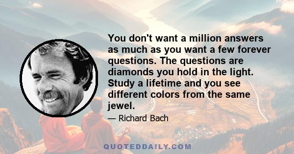 You don't want a million answers as much as you want a few forever questions. The questions are diamonds you hold in the light. Study a lifetime and you see different colors from the same jewel.