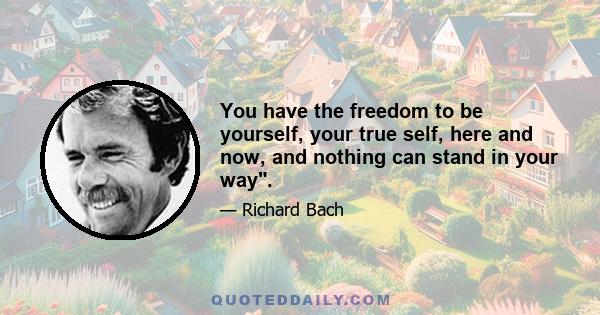 You have the freedom to be yourself, your true self, here and now, and nothing can stand in your way.