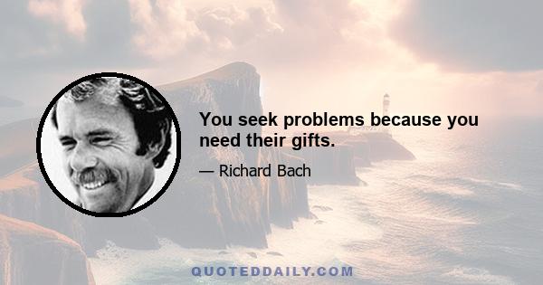 You seek problems because you need their gifts.