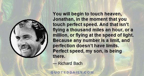 You will begin to touch heaven, Jonathan, in the moment that you touch perfect speed. And that isn’t flying a thousand miles an hour, or a million, or flying at the speed of light. Because any number is a limit, and