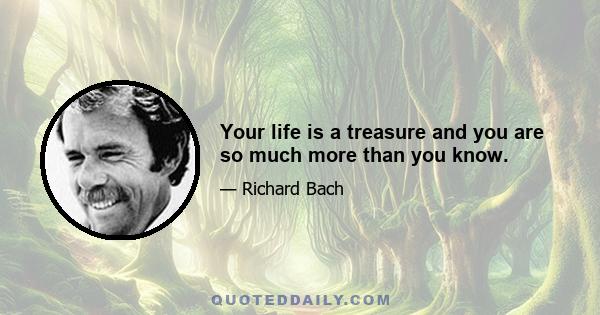 Your life is a treasure and you are so much more than you know.