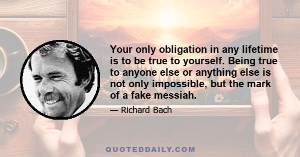 Your only obligation in any lifetime is to be true to yourself. Being true to anyone else or anything else is not only impossible, but the mark of a fake messiah.