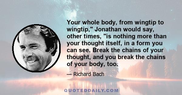 Your whole body, from wingtip to wingtip, Jonathan would say, other times, is nothing more than your thought itself, in a form you can see. Break the chains of your thought, and you break the chains of your body, too.