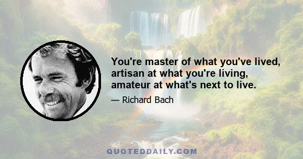 You're master of what you've lived, artisan at what you're living, amateur at what's next to live.