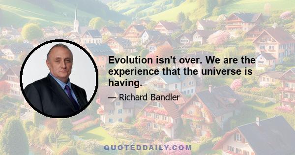 Evolution isn't over. We are the experience that the universe is having.