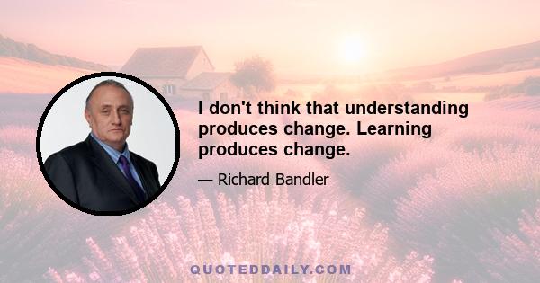 I don't think that understanding produces change. Learning produces change.