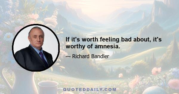 If it's worth feeling bad about, it's worthy of amnesia.