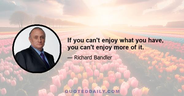 If you can't enjoy what you have, you can't enjoy more of it.