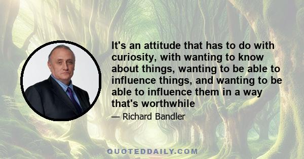 It's an attitude that has to do with curiosity, with wanting to know about things, wanting to be able to influence things, and wanting to be able to influence them in a way that's worthwhile