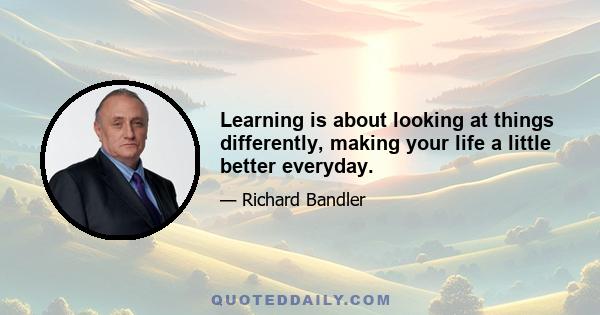 Learning is about looking at things differently, making your life a little better everyday.