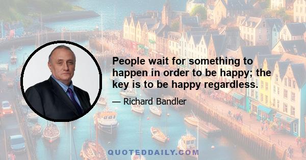 People wait for something to happen in order to be happy; the key is to be happy regardless.