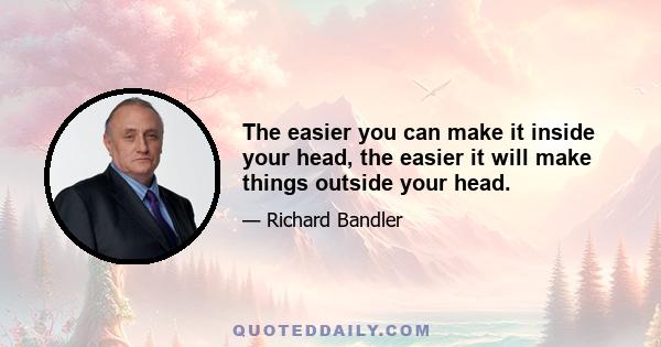 The easier you can make it inside your head, the easier it will make things outside your head.