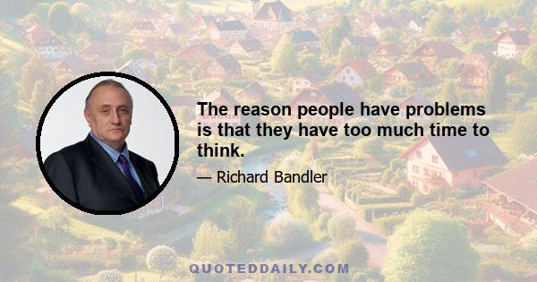 The reason people have problems is that they have too much time to think.