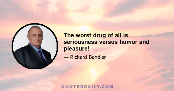 The worst drug of all is seriousness versus humor and pleasure!