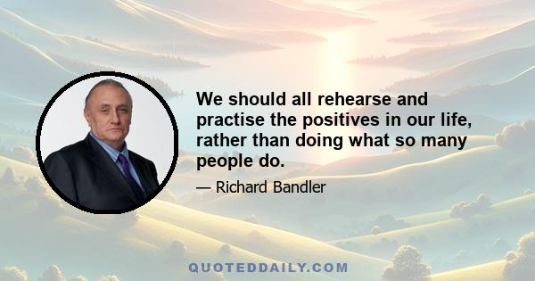 We should all rehearse and practise the positives in our life, rather than doing what so many people do.