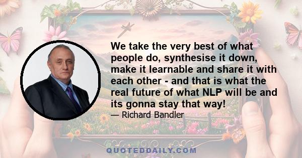 We take the very best of what people do, synthesise it down, make it learnable and share it with each other - and that is what the real future of what NLP will be and its gonna stay that way!