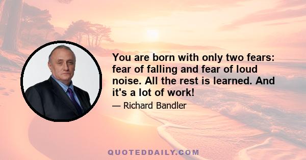 You are born with only two fears: fear of falling and fear of loud noise. All the rest is learned. And it's a lot of work!