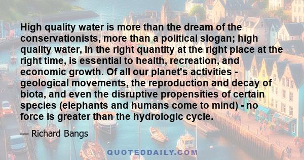 High quality water is more than the dream of the conservationists, more than a political slogan; high quality water, in the right quantity at the right place at the right time, is essential to health, recreation, and