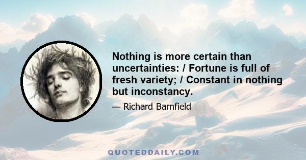 Nothing is more certain than uncertainties: / Fortune is full of fresh variety; / Constant in nothing but inconstancy.