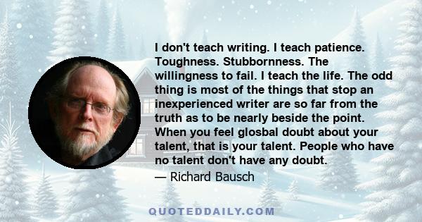 I don't teach writing. I teach patience. Toughness. Stubbornness. The willingness to fail. I teach the life. The odd thing is most of the things that stop an inexperienced writer are so far from the truth as to be