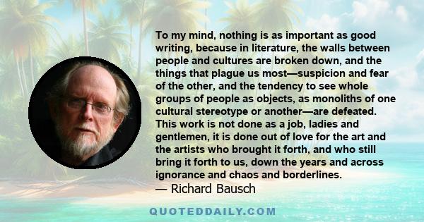 To my mind, nothing is as important as good writing, because in literature, the walls between people and cultures are broken down, and the things that plague us most—suspicion and fear of the other, and the tendency to