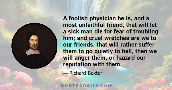 A foolish physician he is, and a most unfaithful friend, that will let a sick man die for fear of troubling him; and cruel wretches are we to our friends, that will rather suffer them to go quietly to hell, then we will 