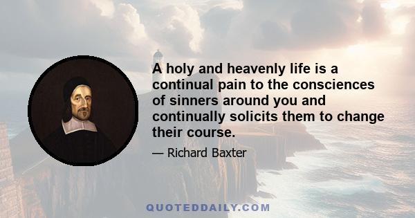 A holy and heavenly life is a continual pain to the consciences of sinners around you and continually solicits them to change their course.