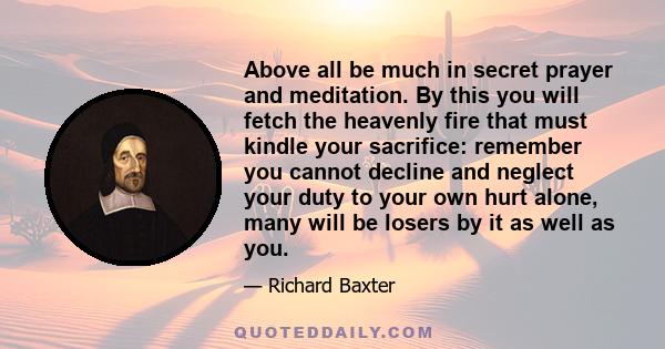 Above all be much in secret prayer and meditation. By this you will fetch the heavenly fire that must kindle your sacrifice: remember you cannot decline and neglect your duty to your own hurt alone, many will be losers