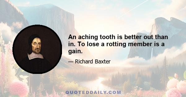 An aching tooth is better out than in. To lose a rotting member is a gain.