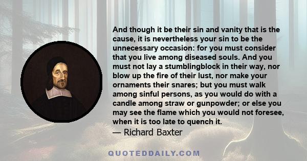 And though it be their sin and vanity that is the cause, it is nevertheless your sin to be the unnecessary occasion: for you must consider that you live among diseased souls. And you must not lay a stumblingblock in