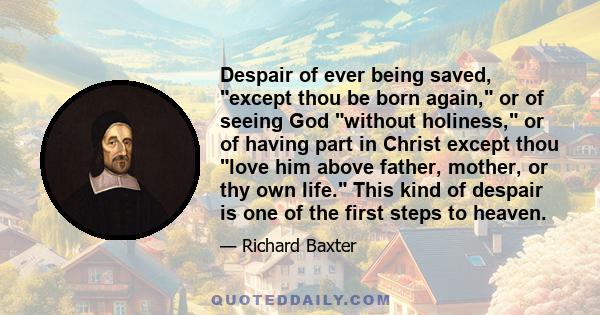 Despair of ever being saved, except thou be born again, or of seeing God without holiness, or of having part in Christ except thou love him above father, mother, or thy own life. This kind of despair is one of the first 