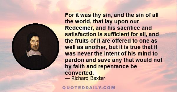 For it was thy sin, and the sin of all the world, that lay upon our Redeemer, and his sacrifice and satisfaction is sufficient for all, and the fruits of it are offered to one as well as another, but it is true that it