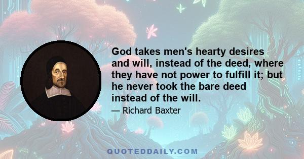 God takes men's hearty desires and will, instead of the deed, where they have not power to fulfill it; but he never took the bare deed instead of the will.