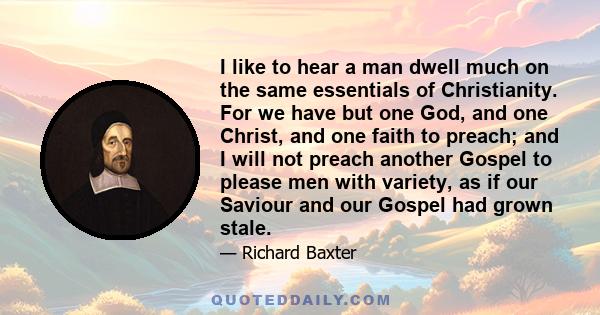 I like to hear a man dwell much on the same essentials of Christianity. For we have but one God, and one Christ, and one faith to preach; and I will not preach another Gospel to please men with variety, as if our