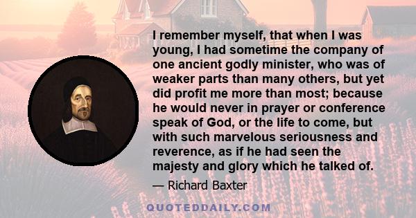 I remember myself, that when I was young, I had sometime the company of one ancient godly minister, who was of weaker parts than many others, but yet did profit me more than most; because he would never in prayer or