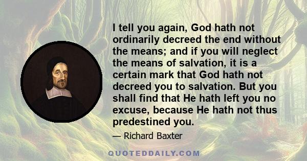 I tell you again, God hath not ordinarily decreed the end without the means; and if you will neglect the means of salvation, it is a certain mark that God hath not decreed you to salvation. But you shall find that He