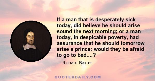 If a man that is desperately sick today, did believe he should arise sound the next morning; or a man today, in despicable poverty, had assurance that he should tomorrow arise a prince: would they be afraid to go to