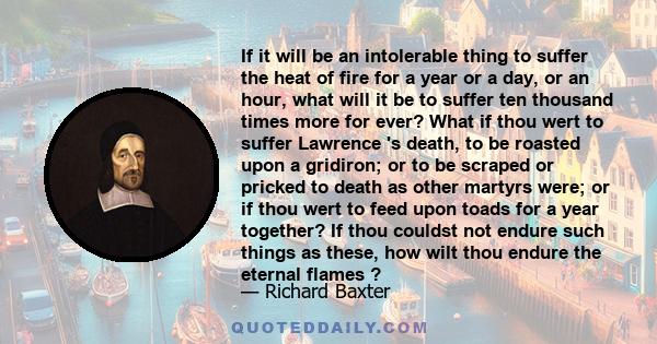 If it will be an intolerable thing to suffer the heat of fire for a year or a day, or an hour, what will it be to suffer ten thousand times more for ever? What if thou wert to suffer Lawrence 's death, to be roasted