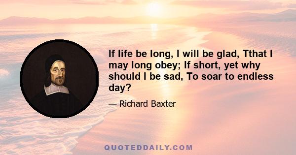 If life be long, I will be glad, Tthat I may long obey; If short, yet why should I be sad, To soar to endless day?