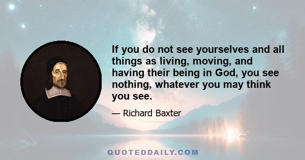 If you do not see yourselves and all things as living, moving, and having their being in God, you see nothing, whatever you may think you see.