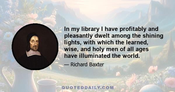 In my library I have profitably and pleasantly dwelt among the shining lights, with which the learned, wise, and holy men of all ages have illuminated the world.