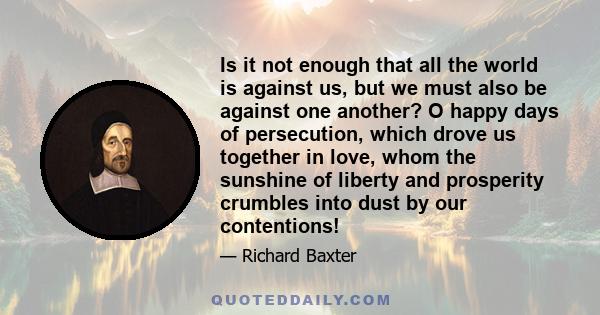 Is it not enough that all the world is against us, but we must also be against one another? O happy days of persecution, which drove us together in love, whom the sunshine of liberty and prosperity crumbles into dust by 